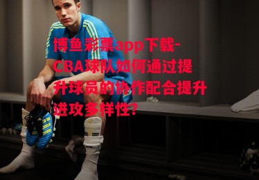 博鱼彩票app下载-CBA球队如何通过提升球员的协作配合提升进攻多样性？