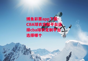 博鱼彩票app下载-CBA球衣定制平台选择cba球衣定制平台选择哪个