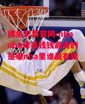 博鱼彩票官网-nbanba球员钱钱最高的是谁nba里谁最有钱