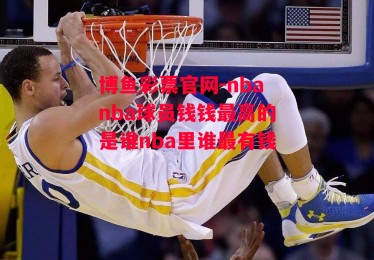 博鱼彩票官网-nbanba球员钱钱最高的是谁nba里谁最有钱