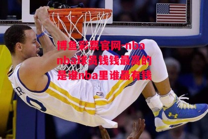 博鱼彩票官网-nbanba球员钱钱最高的是谁nba里谁最有钱