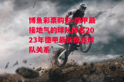 博鱼彩票购彩-德甲最接地气的球队排名2023年德甲最新帮派球队关系